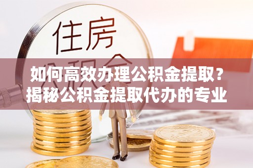 北流如何高效办理公积金提取？揭秘公积金提取代办的专业服务