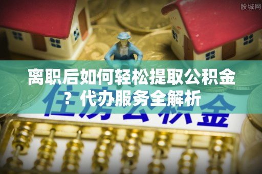 北流离职后如何轻松提取公积金？代办服务全解析
