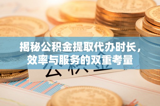 北流揭秘公积金提取代办时长，效率与服务的双重考量