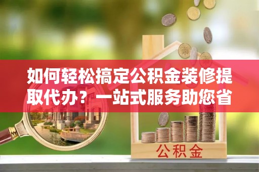 北流如何轻松搞定公积金装修提取代办？一站式服务助您省时省心