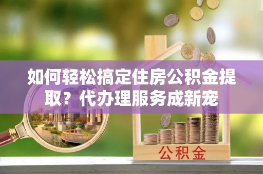 北流如何轻松搞定住房公积金提取？代办理服务成新宠