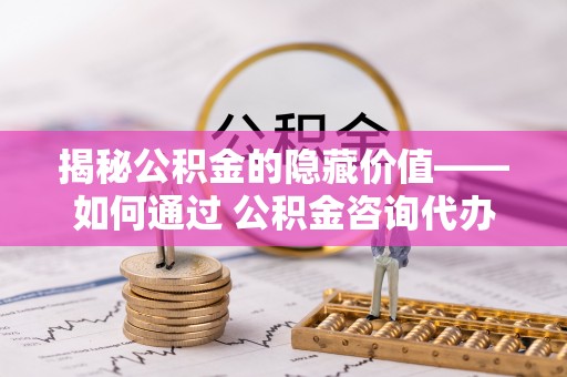 北流揭秘公积金的隐藏价值——如何通过 公积金咨询代办提取 优化财富管理