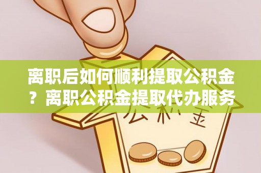 北流离职后如何顺利提取公积金？离职公积金提取代办服务帮你搞定！
