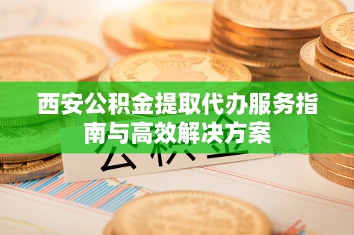 北流西安公积金提取代办服务指南与高效解决方案