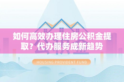 北流如何高效办理住房公积金提取？代办服务成新趋势