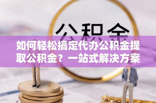 北流如何轻松搞定代办公积金提取公积金？一站式解决方案