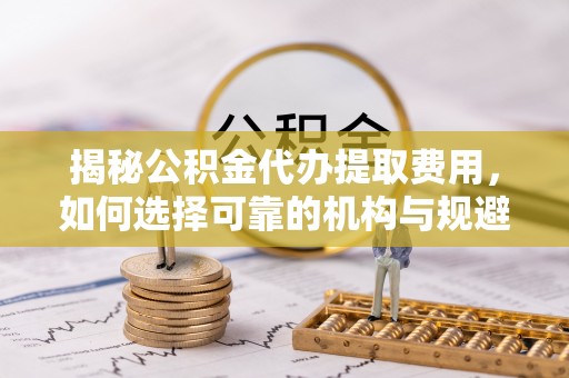北流揭秘公积金代办提取费用，如何选择可靠的机构与规避潜在风险