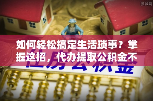 北流如何轻松搞定生活琐事？掌握这招，代办提取公积金不再难！