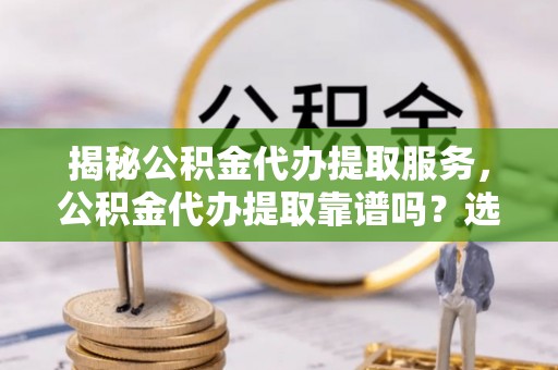 北流揭秘公积金代办提取服务，公积金代办提取靠谱吗？选择前你需要知道这些！