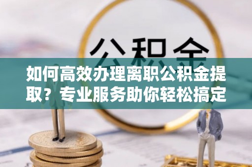 北流如何高效办理离职公积金提取？专业服务助你轻松搞定