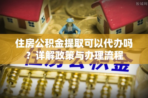 北流住房公积金提取可以代办吗？详解政策与办理流程