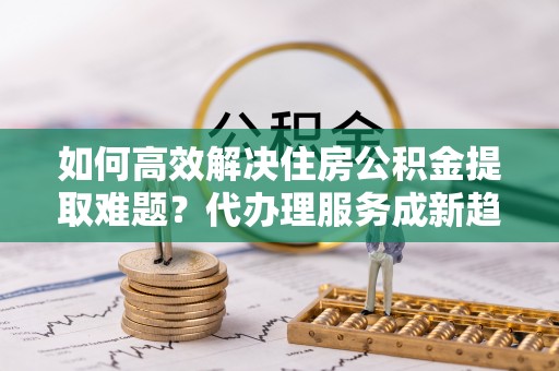 北流如何高效解决住房公积金提取难题？代办理服务成新趋势