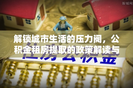 北流解锁城市生活的压力阀，公积金租房提取的政策解读与实践指南
