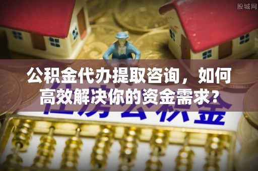 北流公积金代办提取咨询，如何高效解决你的资金需求？