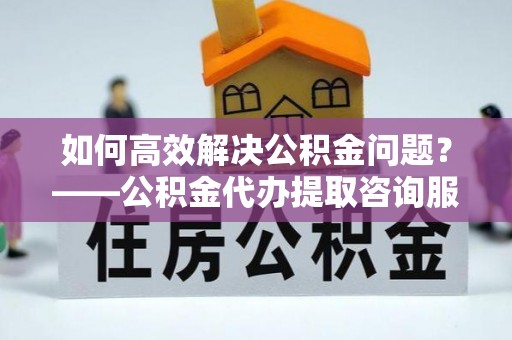 北流如何高效解决公积金问题？——公积金代办提取咨询服务指南
