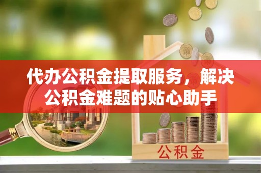 北流代办公积金提取服务，解决公积金难题的贴心助手