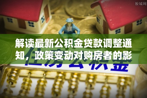 北流解读最新公积金贷款调整通知，政策变动对购房者的影响