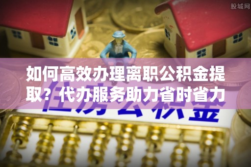 北流如何高效办理离职公积金提取？代办服务助力省时省力