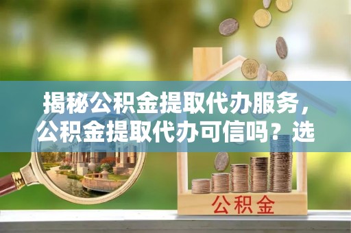 北流揭秘公积金提取代办服务，公积金提取代办可信吗？选择前你需要知道的真相