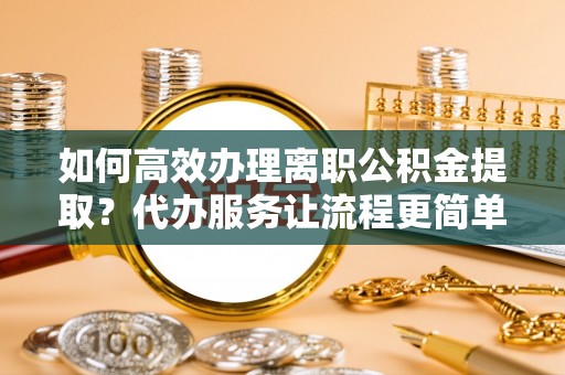 北流如何高效办理离职公积金提取？代办服务让流程更简单