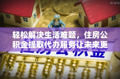 北流轻松解决生活难题，住房公积金提取代办服务让未来更安心