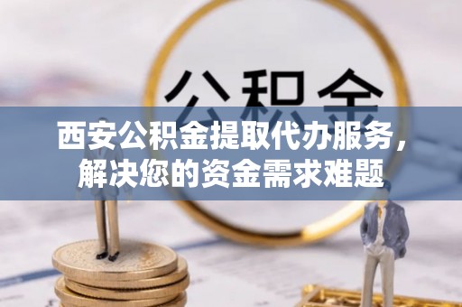 北流西安公积金提取代办服务，解决您的资金需求难题