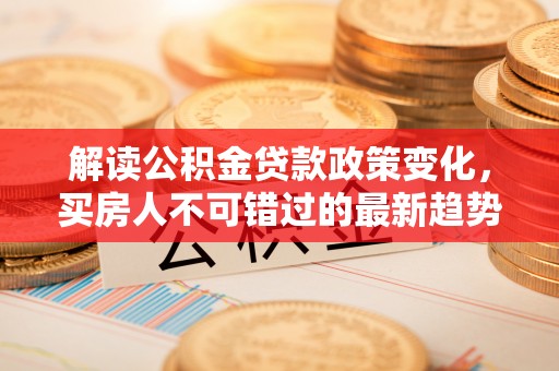 北流解读公积金贷款政策变化，买房人不可错过的最新趋势