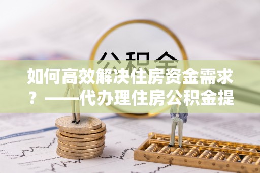 北流如何高效解决住房资金需求？——代办理住房公积金提取服务全解析