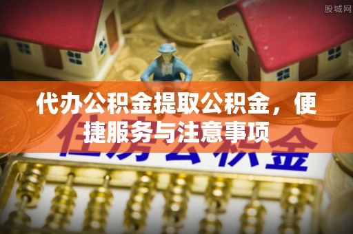 北流代办公积金提取公积金，便捷服务与注意事项