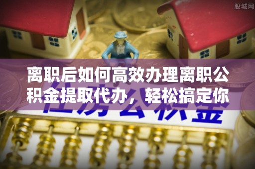 北流离职后如何高效办理离职公积金提取代办，轻松搞定你的公积金
