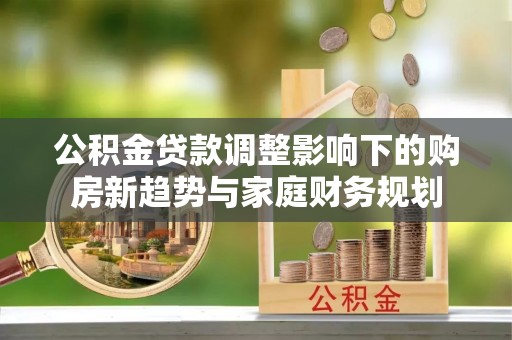北流公积金贷款调整影响下的购房新趋势与家庭财务规划