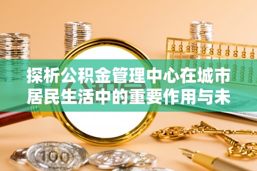 北流探析公积金管理中心在城市居民生活中的重要作用与未来发展趋势