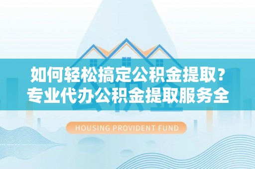 北流如何轻松搞定公积金提取？专业代办公积金提取服务全解析