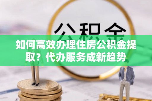 北流如何高效办理住房公积金提取？代办服务成新趋势