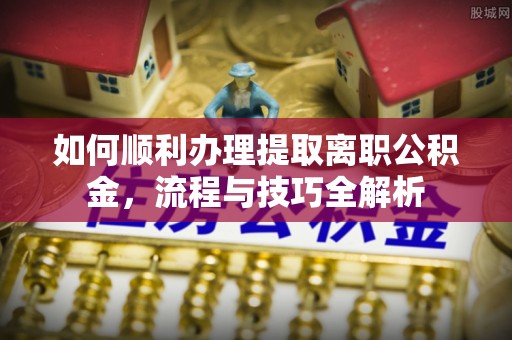 北流如何顺利办理提取离职公积金，流程与技巧全解析