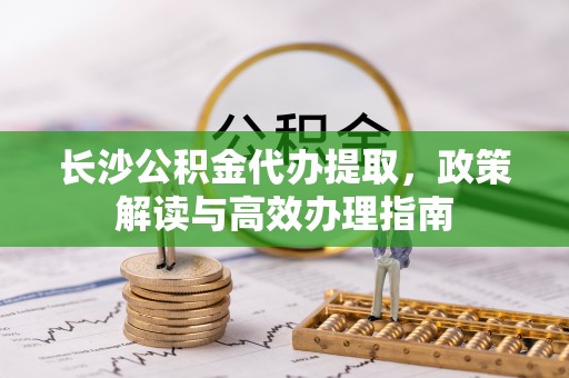 北流长沙公积金代办提取，政策解读与高效办理指南