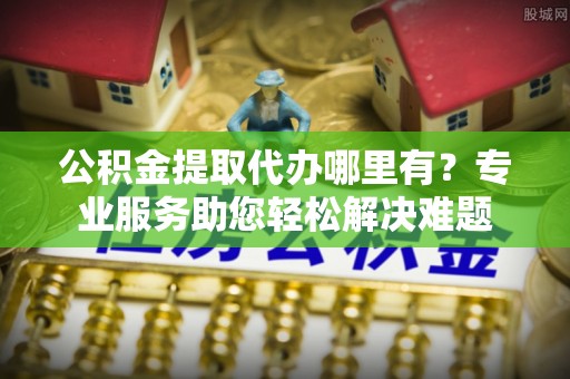 北流公积金提取代办哪里有？专业服务助您轻松解决难题