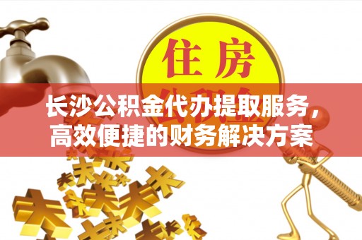 北流长沙公积金代办提取服务，高效便捷的财务解决方案