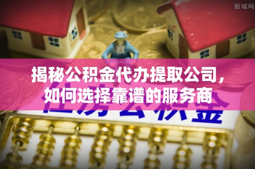 北流揭秘公积金代办提取公司，如何选择靠谱的服务商