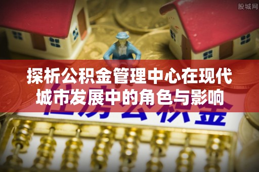 北流探析公积金管理中心在现代城市发展中的角色与影响