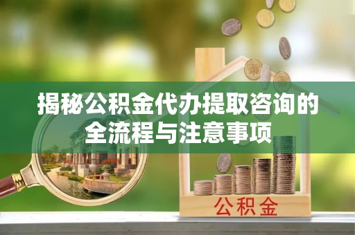 北流揭秘公积金代办提取咨询的全流程与注意事项