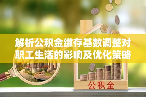 北流解析公积金缴存基数调整对职工生活的影响及优化策略