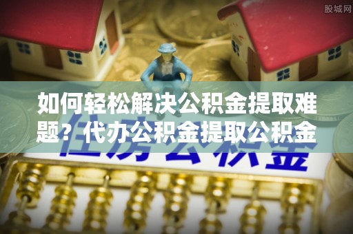 北流如何轻松解决公积金提取难题？代办公积金提取公积金服务详解