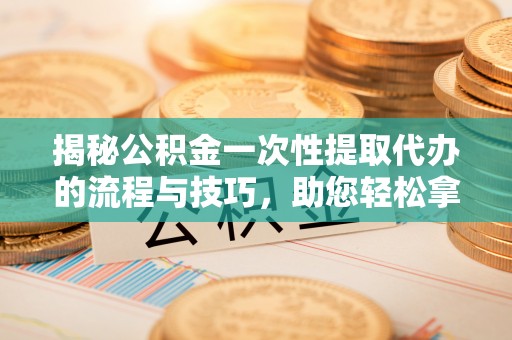 北流揭秘公积金一次性提取代办的流程与技巧，助您轻松拿钱！