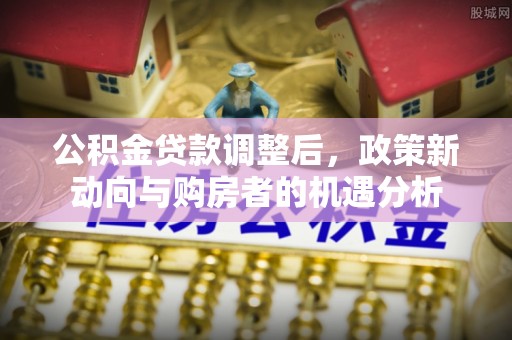 北流公积金贷款调整后，政策新动向与购房者的机遇分析