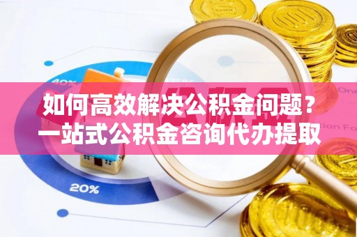 北流如何高效解决公积金问题？一站式公积金咨询代办提取服务全解析