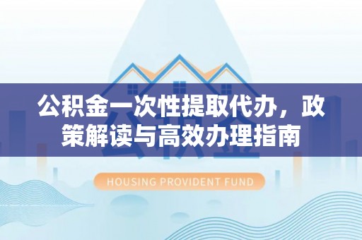 北流公积金一次性提取代办，政策解读与高效办理指南