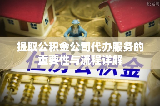 北流提取公积金公司代办服务的重要性与流程详解