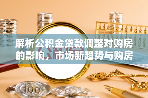 北流解析公积金贷款调整对购房的影响，市场新趋势与购房者策略