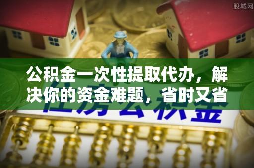 北流公积金一次性提取代办，解决你的资金难题，省时又省心
